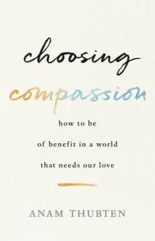 Anam Thubten : Choosing Compassion How to Be of Benefit in a World That Needs Our Love
