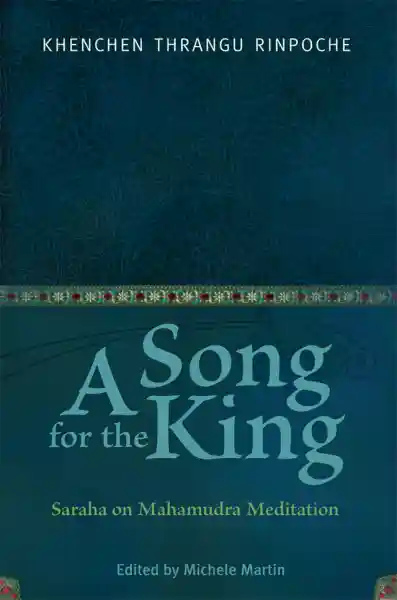 KHENCHEN THRANGU RINPOCHE, MICHELE MARTIN, PETER O’HEARN : A SONG FOR THE KING Saraha on Mahamudra Meditation