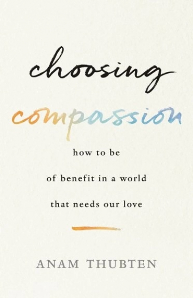 Anam Thubten : Choosing Compassion How to Be of Benefit in a World That Needs Our Love