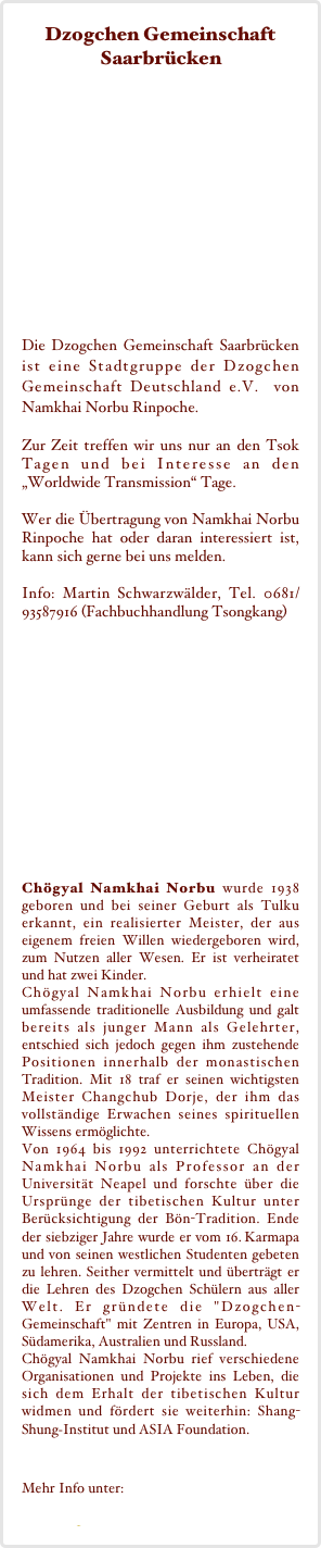 Dzogchen Gemeinschaft Saarbrücken








Die Dzogchen Gemeinschaft Saarbrücken  ist eine Stadtgruppe der Dzogchen Gemeinschaft Deutschland e.V.  von Namkhai Norbu Rinpoche. 

Zur Zeit treffen wir uns nur an den Tsok Tagen und bei Interesse an den „Worldwide Transmission“ Tage.

Wer die Übertragung von Namkhai Norbu Rinpoche hat oder daran interessiert ist, kann sich gerne bei uns melden.

Info: Martin Schwarzwälder, Tel. 0681/  93587916 (Fachbuchhandlung Tsongkang)














Chögyal Namkhai Norbu wurde 1938 geboren und bei seiner Geburt als Tulku erkannt, ein realisierter Meister, der aus eigenem freien Willen wiedergeboren wird, zum Nutzen aller Wesen. Er ist verheiratet und hat zwei Kinder.  Chögyal Namkhai Norbu erhielt eine umfassende traditionelle Ausbildung und galt bereits als junger Mann als Gelehrter, entschied sich jedoch gegen ihm zustehende Positionen innerhalb der monastischen Tradition. Mit 18 traf er seinen wichtigsten Meister Changchub Dorje, der ihm das vollständige Erwachen seines spirituellen Wissens ermöglichte. Von 1964 bis 1992 unterrichtete Chögyal Namkhai Norbu als Professor an der Universität Neapel und forschte über die Ursprünge der tibetischen Kultur unter Berücksichtigung der Bön-Tradition. Ende der siebziger Jahre wurde er vom 16. Karmapa und von seinen westlichen Studenten gebeten zu lehren. Seither vermittelt und überträgt er die Lehren des Dzogchen Schülern aus aller Welt. Er gründete die "Dzogchen-Gemeinschaft" mit Zentren in Europa, USA, Südamerika, Australien und Russland. Chögyal Namkhai Norbu rief verschiedene Organisationen und Projekte ins Leben, die sich dem Erhalt der tibetischen Kultur widmen und fördert sie weiterhin: Shang-Shung­Institut und ASIA Foundation.

Mehr Info unter:
www.dzogchen.de