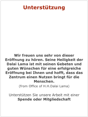Unterstützung



 Wir freuen uns sehr von dieser Eröffnung zu hören. Seine Heiligkeit der Dalai Lama ist mit seinen Gebeten und guten Wünschen für eine erfolgreiche Eröffnung bei Ihnen und hofft, dass das Zentrum einen Nutzen bringt für die Menschen.  (from Office of H.H.Dalai Lama)  Unterstützen Sie unsere Arbeit mit einer  Spende oder Mitgliedschaft
Mehr Information