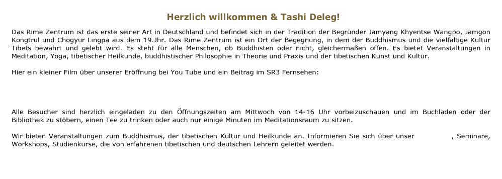 Herzlich willkommen & Tashi Deleg! 
Das Rime Zentrum ist das erste seiner Art in Deutschland und befindet sich in der Tradition der Begründer Jamyang Khyentse Wangpo, Jamgon Kongtrul und Chogyur Lingpa aus dem 19.Jhr. Das Rime Zentrum ist ein Ort der Begegnung, in dem der Buddhismus und die vielfältige Kultur Tibets bewahrt und gelebt wird. Es steht für alle Menschen, ob Buddhisten oder nicht, gleichermaßen offen. Es bietet Veranstaltungen in Meditation, Yoga, tibetischer Heilkunde, buddhistischer Philosophie in Theorie und Praxis und der tibetischen Kunst und Kultur.   Hier ein kleiner Film über unserer Eröffnung bei You Tube und ein Beitrag im SR3 Fernsehen: 
You Tube
SR3_Bericht.mov

Alle Besucher sind herzlich eingeladen zu den Öffnungszeiten am Mittwoch von 14-16 Uhr vorbeizuschauen und im Buchladen oder der Bibliothek zu stöbern, einen Tee zu trinken oder auch nur einige Minuten im Meditationsraum zu sitzen.

Wir bieten Veranstaltungen zum Buddhismus, der tibetischen Kultur und Heilkunde an. Informieren Sie sich über unser Programm, Seminare, Workshops, Studienkurse, die von erfahrenen tibetischen und deutschen Lehrern geleitet werden. 

